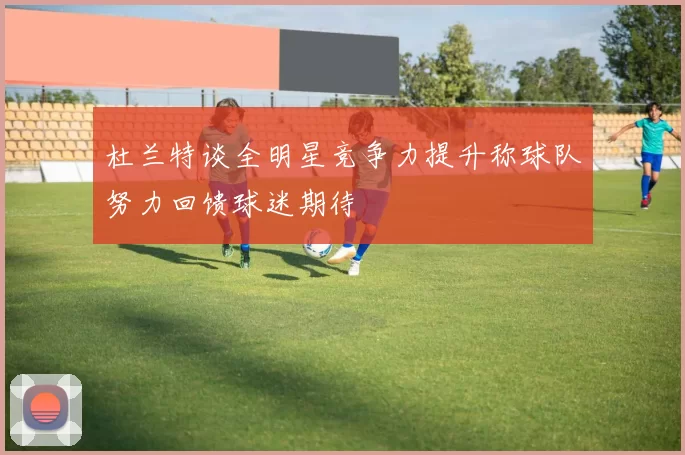 杜兰特谈全明星竞争力提升称球队努力回馈球迷期待