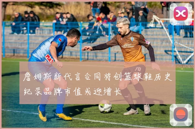 詹姆斯新代言合同将创篮球鞋历史纪录品牌市值或迎增长