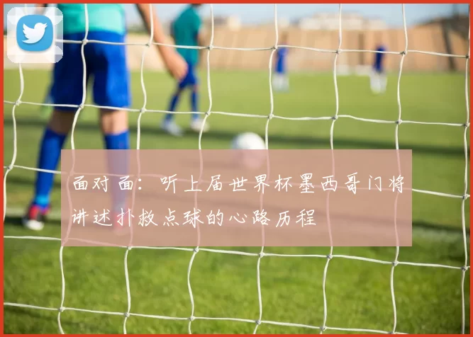 面对面：听上届世界杯墨西哥门将讲述扑救点球的心路历程