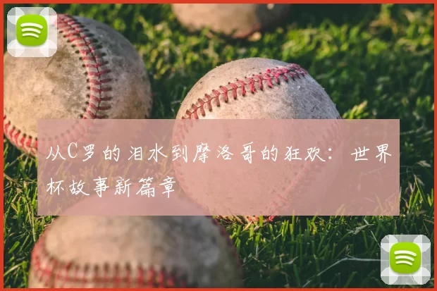 从C罗的泪水到摩洛哥的狂欢：世界杯故事新篇章