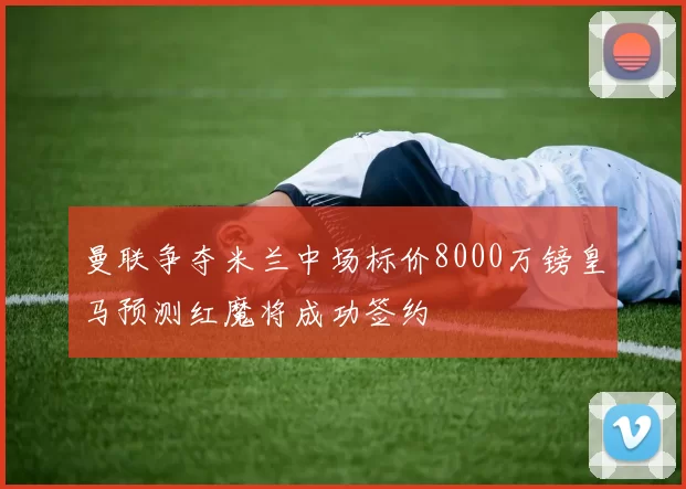 曼联争夺米兰中场标价8000万镑皇马预测红魔将成功签约