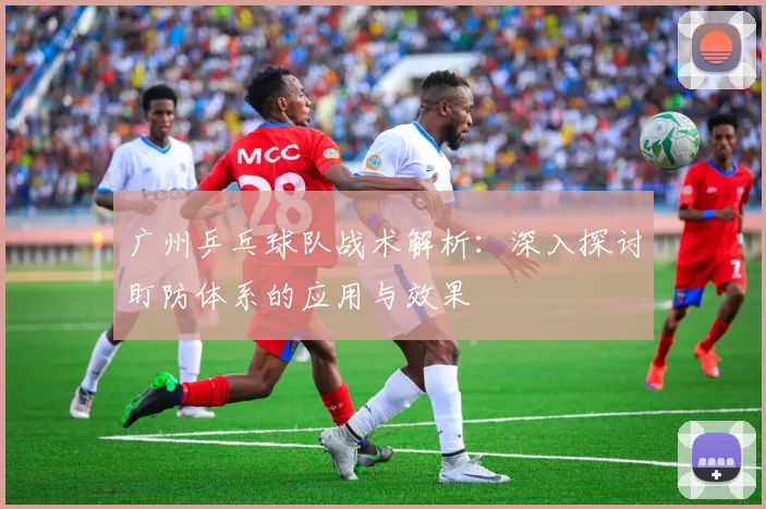 广州乒乓球队战术解析：深入探讨盯防体系的应用与效果