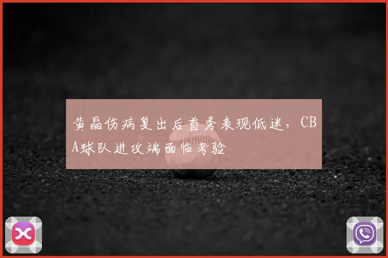 黄晶伤病复出后首秀表现低迷，CBA球队进攻端面临考验