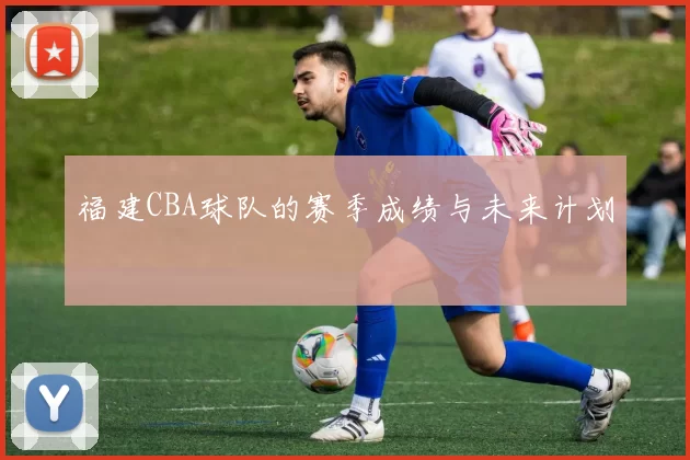 福建CBA球队的赛季成绩与未来计划