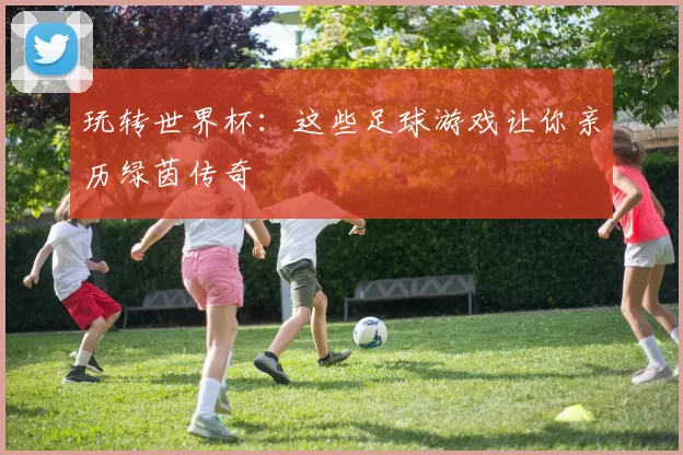 玩转世界杯:这些足球游戏让你亲历绿茵传奇