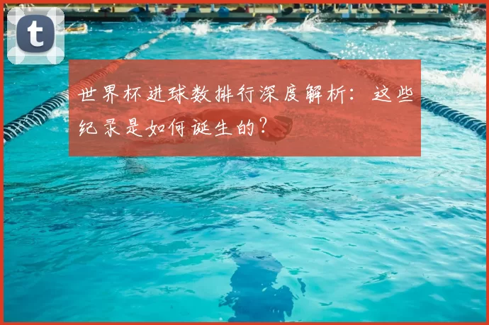 世界杯进球数排行深度解析:这些纪录是如何诞生的?