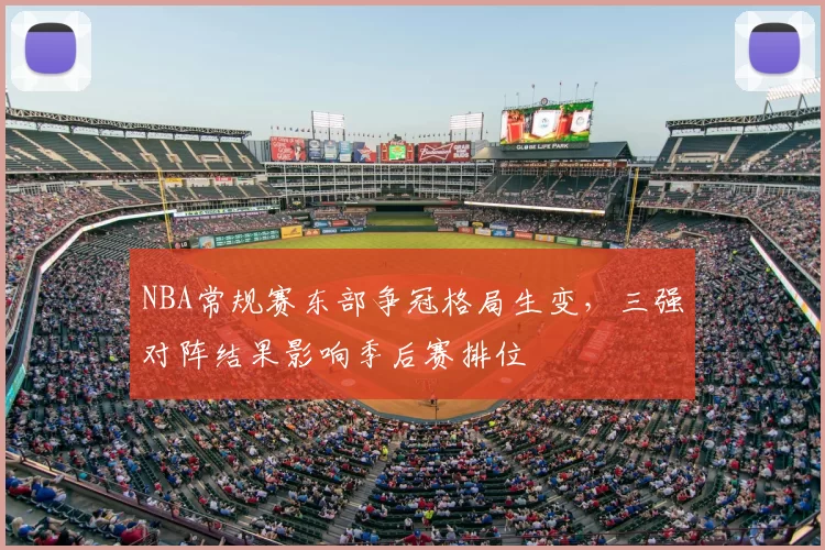 NBA常规赛东部争冠格局生变,三强对阵结果影响季后赛排位