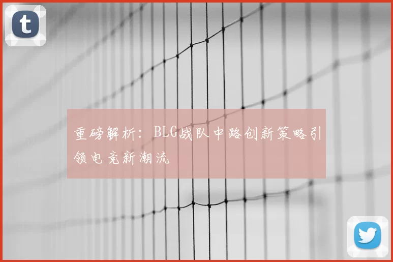 重磅解析：BLG战队中路创新策略引领电竞新潮流