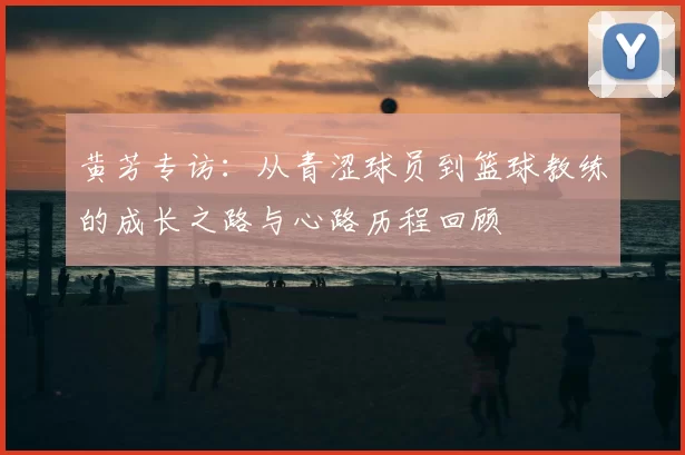 黄芳专访：从青涩球员到篮球教练的成长之路与心路历程回顾