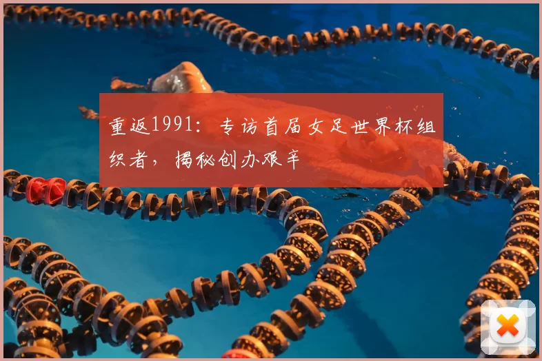 重返1991:专访首届女足世界杯组织者,揭秘创办艰辛