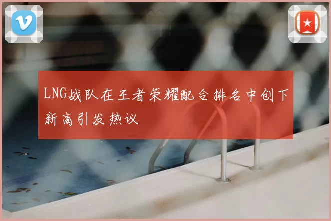 LNG战队在王者荣耀配合排名中创下新高引发热议