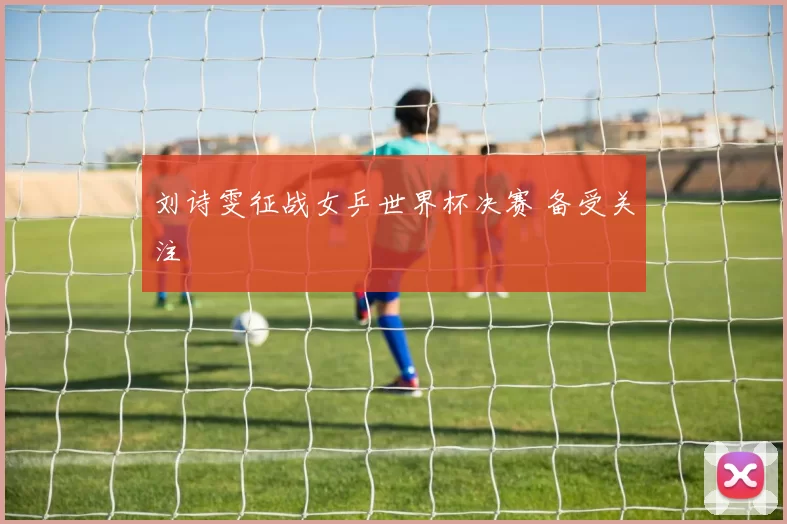 刘诗雯征战女乒世界杯决赛 备受关注