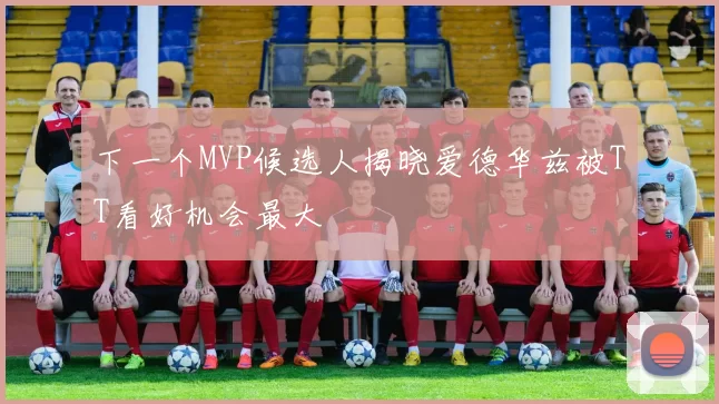 下一个MVP候选人揭晓爱德华兹被TT看好机会最大