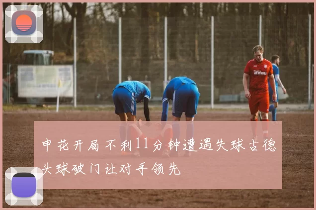 申花开局不利11分钟遭遇失球古德头球破门让对手领先