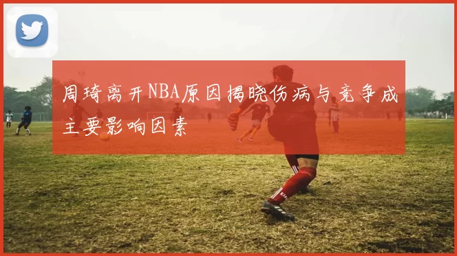 周琦离开NBA原因揭晓伤病与竞争成主要影响因素