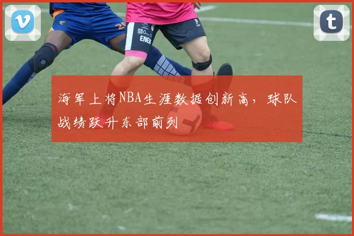 海军上将NBA生涯数据创新高,球队战绩跃升东部前列