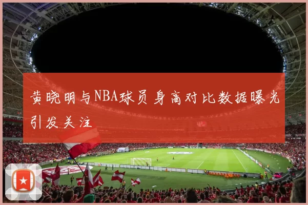 黄晓明与NBA球员身高对比数据曝光引发关注