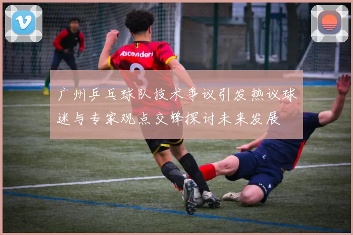 广州乒乓球队技术争议引发热议球迷与专家观点交锋探讨未来发展