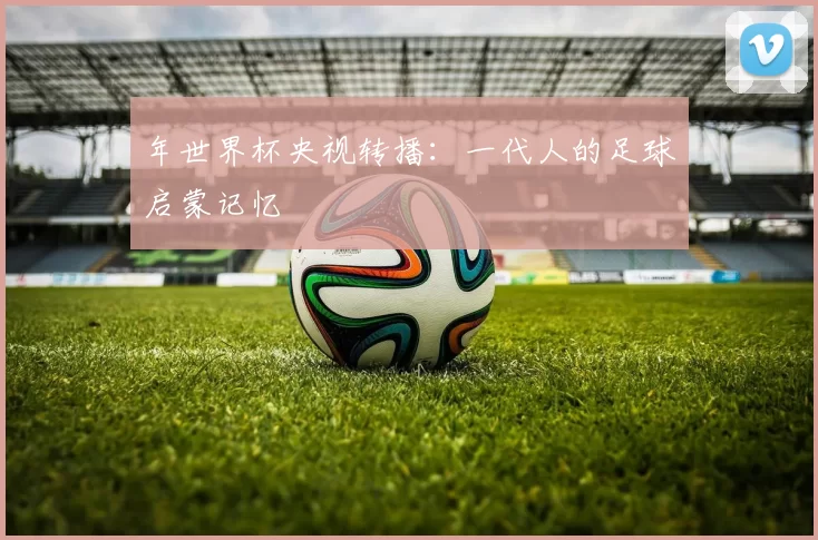 年世界杯央视转播:一代人的足球启蒙记忆