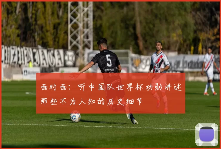 面对面:听中国队世界杯功勋讲述那些不为人知的历史细节