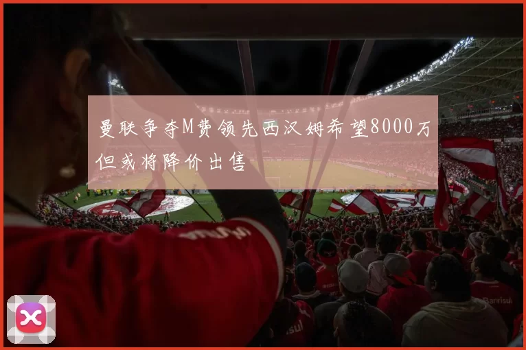 曼联争夺M费领先西汉姆希望8000万但或将降价出售
