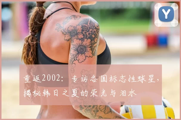 重返2002:专访各国标志性球星,揭秘韩日之夏的荣光与泪水