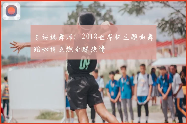 专访编舞师：2018世界杯主题曲舞蹈如何点燃全球热情