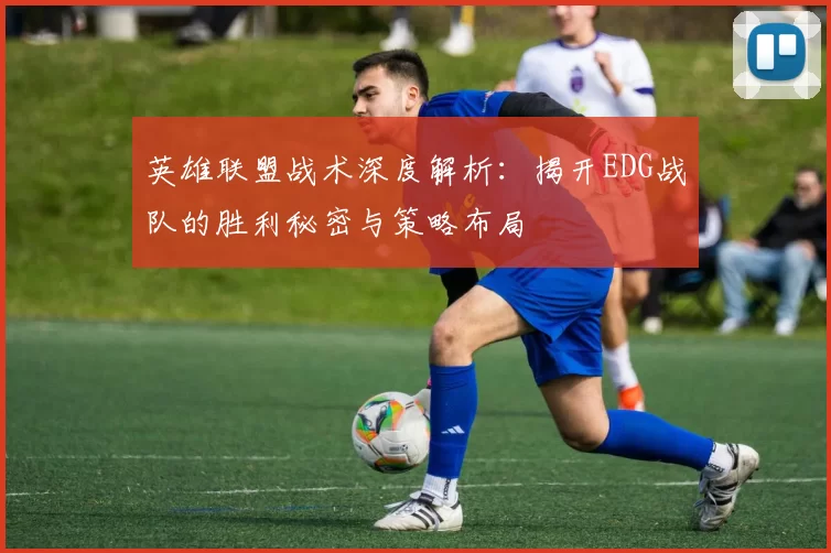 英雄联盟战术深度解析:揭开EDG战队的胜利秘密与策略布局