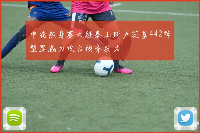 申花热身赛大胜泰山斯卢茨基442阵型显威力攻击线齐发力