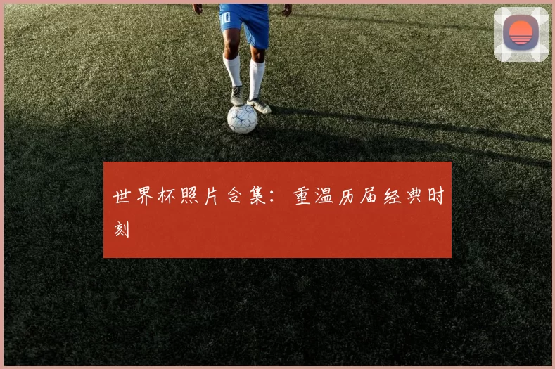 世界杯照片合集:重温历届经典时刻