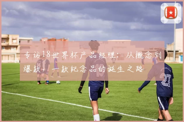 专访18世界杯产品经理:从概念到爆款,一款纪念品的诞生之路