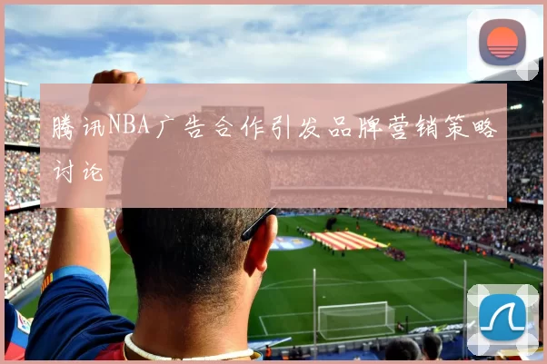 腾讯NBA广告合作引发品牌营销策略讨论