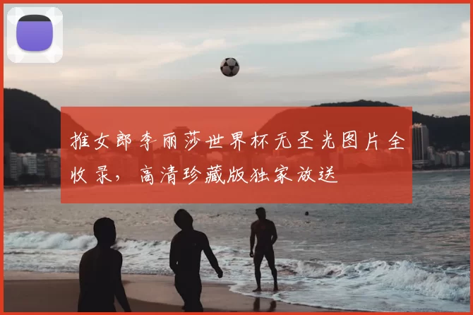 推女郎李丽莎世界杯无圣光图片全收录，高清珍藏版独家放送