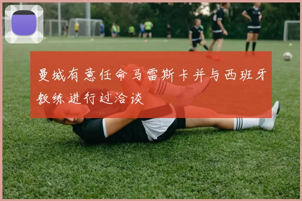 曼城有意任命马雷斯卡并与西班牙教练进行过洽谈