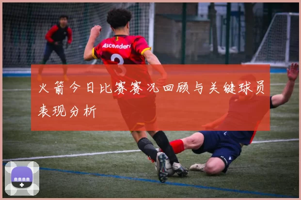 火箭今日比赛赛况回顾与关键球员表现分析