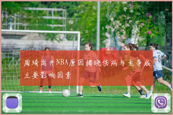周琦离开NBA原因揭晓伤病与竞争成主要影响因素