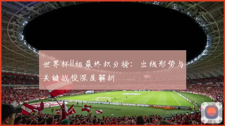 世界杯H组最终积分榜:出线形势与关键战役深度解析