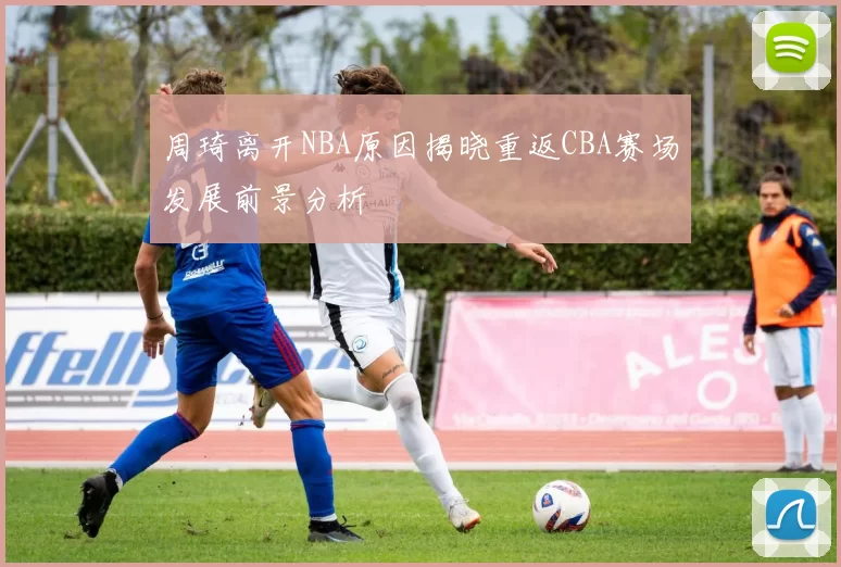 周琦离开NBA原因揭晓重返CBA赛场发展前景分析