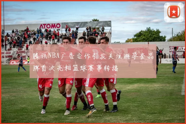 腾讯NBA广告合作引发关注避孕套品牌首次亮相篮球赛事转播