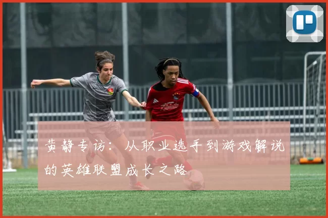 黄静专访:从职业选手到游戏解说的英雄联盟成长之路