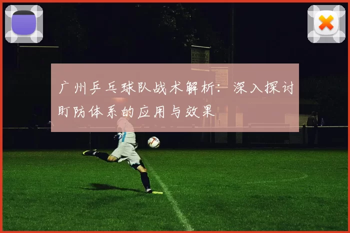 广州乒乓球队战术解析：深入探讨盯防体系的应用与效果