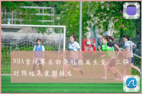 NBA常规赛东部争冠格局生变,三强对阵结果重塑排名