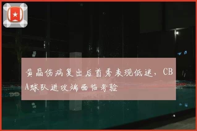 黄晶伤病复出后首秀表现低迷,CBA球队进攻端面临考验