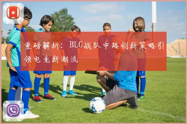 重磅解析：BLG战队中路创新策略引领电竞新潮流
