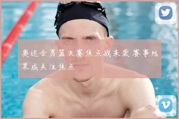 奥运会男篮决赛焦点战来袭 赛事结果成关注焦点