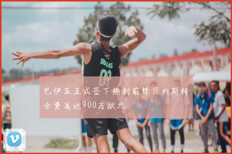 巴伊亚正式签下热刺前锋贝利斯转会费高达900万欧元