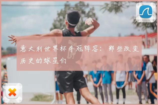 意大利世界杯夺冠阵容：那些改变历史的球星们