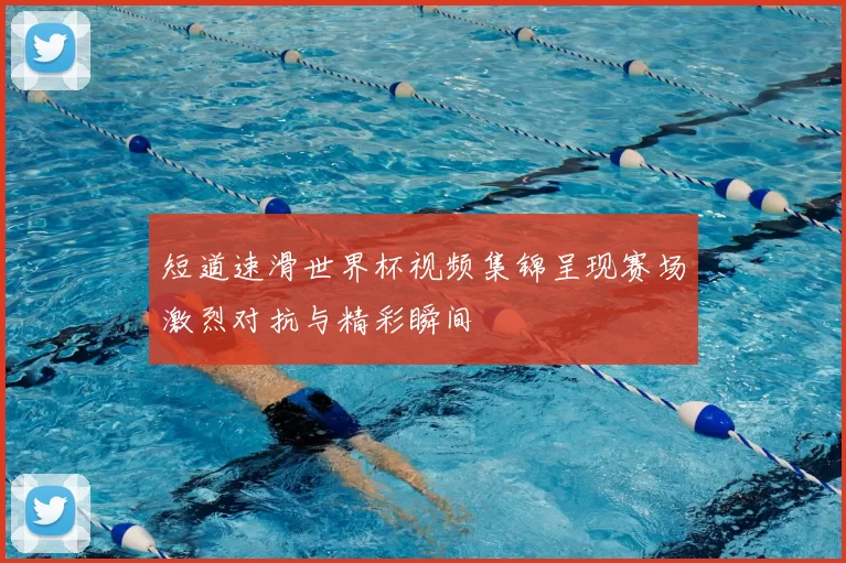 短道速滑世界杯视频集锦呈现赛场激烈对抗与精彩瞬间