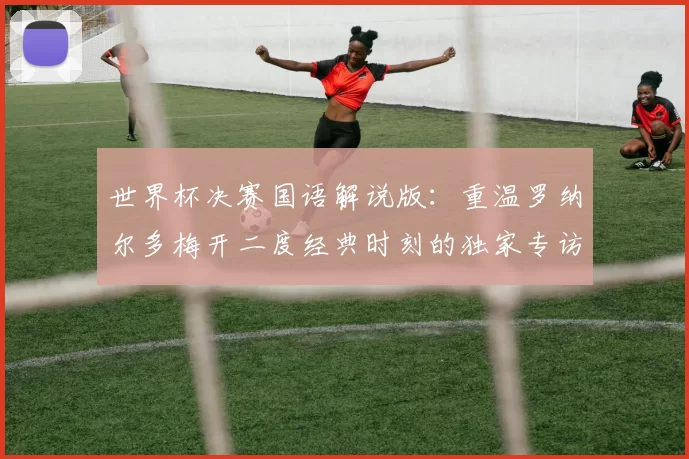 世界杯决赛国语解说版:重温罗纳尔多梅开二度经典时刻的独家专访