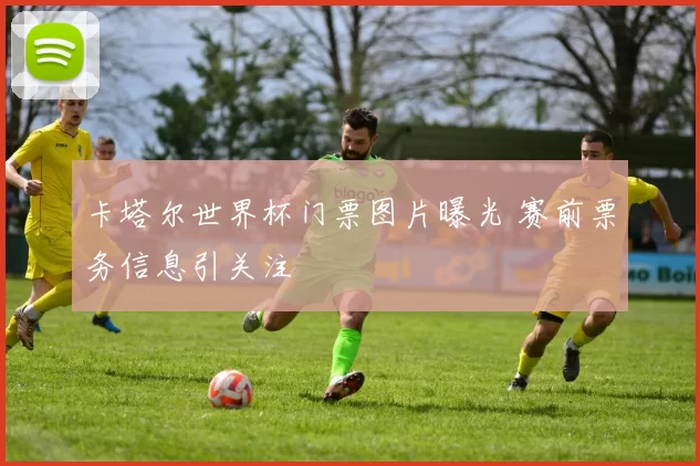 卡塔尔世界杯门票图片曝光 赛前票务信息引关注